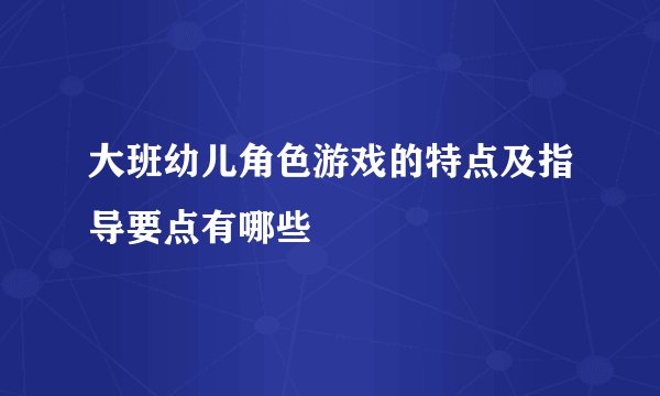 大班幼儿角色游戏的特点及指导要点有哪些