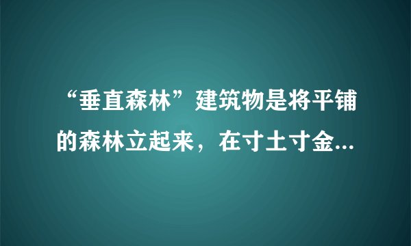 “垂直森林”建筑物是将平铺的森林立起来,在寸土寸金的大城市里成为人与自然共同的家。目前,南京的两座绿色塔楼正在建设中,预计2018年建成,南京市民很快将感受到绿色未来的气息,它将成为亚洲最早的“垂直森林”建筑。完成4、5题。南京市建设“垂直森林”给生态环境带来的好处有( )①充分利用城市空间,增加城市绿化面积②缓解城市热岛效应③制造氧气,吸附二氧化碳,减轻酸雨危害④增加空气湿度⑤提供木材,提高经济效益A.①②③B. ①②④C. ②③④D. ①③⑤