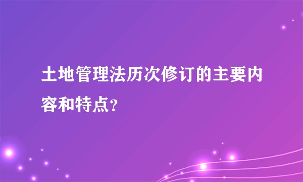 土地管理法历次修订的主要内容和特点?