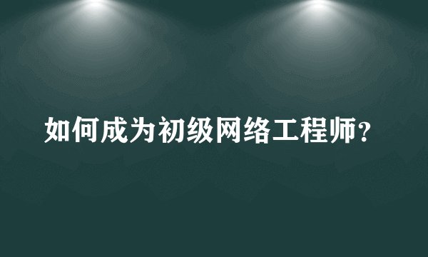 如何成为初级网络工程师?