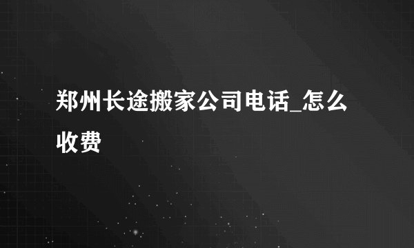 郑州长途搬家公司电话_怎么收费