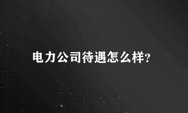 电力公司待遇怎么样？