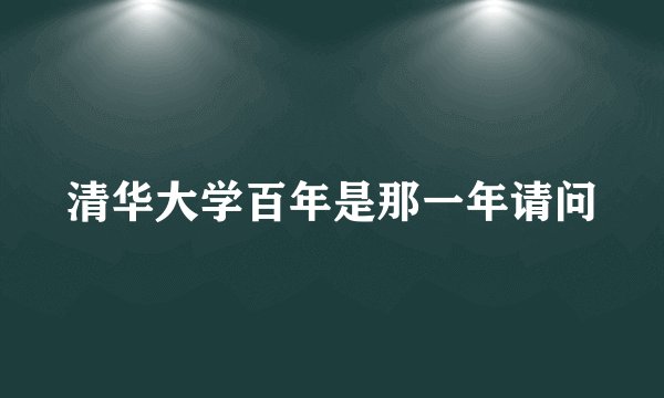 清华大学百年是那一年请问