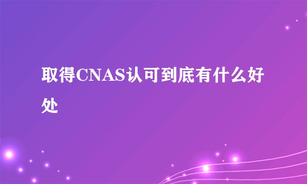 取得CNAS认可到底有什么好处