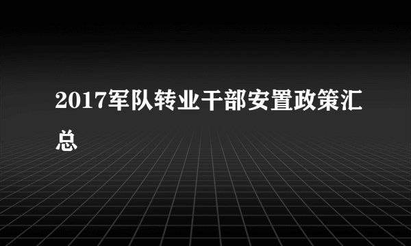 2017军队转业干部安置政策汇总