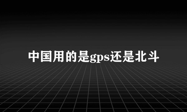 中国用的是gps还是北斗