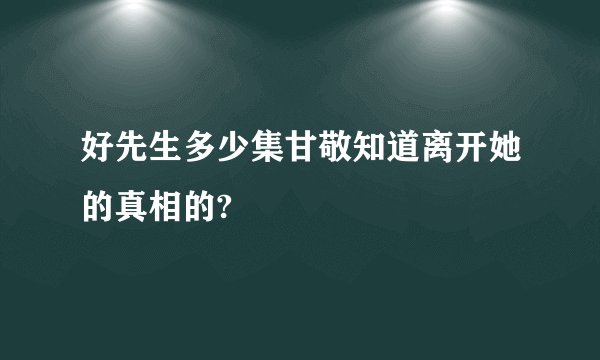 好先生多少集甘敬知道离开她的真相的?