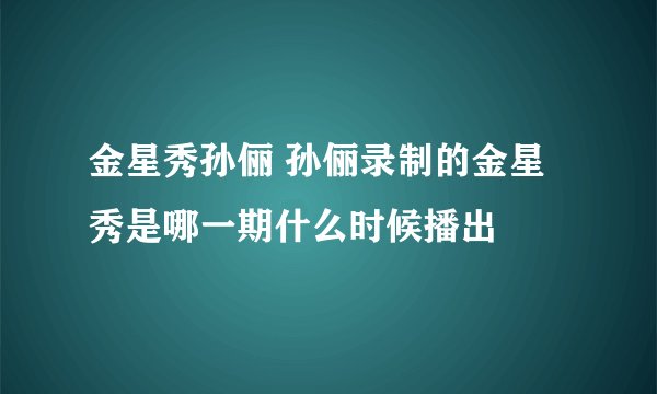 金星秀孙俪 孙俪录制的金星秀是哪一期什么时候播出