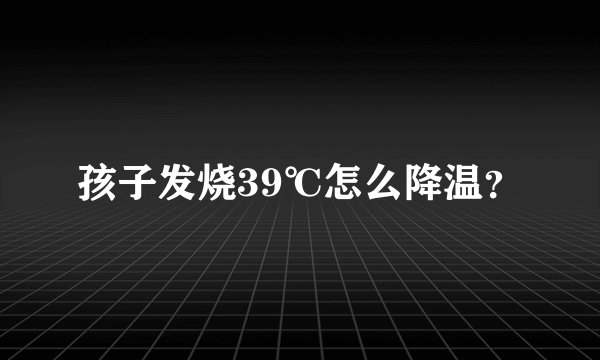 孩子发烧39℃怎么降温？