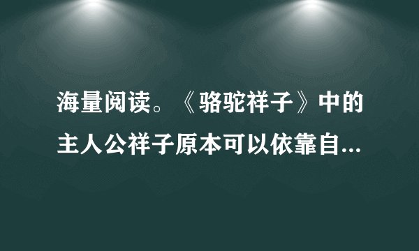 海量阅读。《骆驼祥子》中的主人公祥子原本可以依靠自己的能力实现他的梦想,为了这个梦想他一次次与命运抗争,却以惨败告终。祥子最大的梦想是____。
