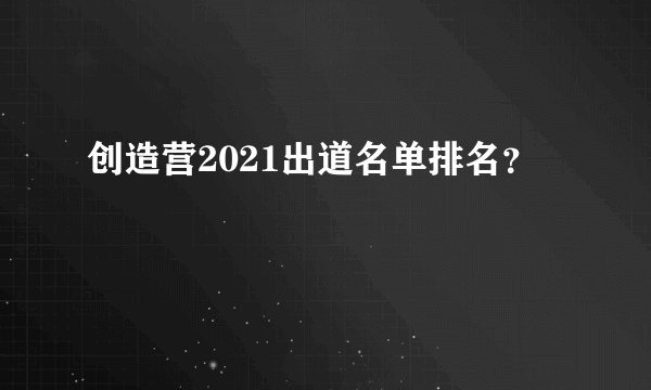 创造营2021出道名单排名？