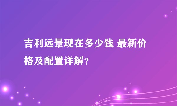 吉利远景现在多少钱 最新价格及配置详解？