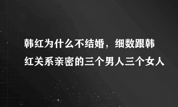 韩红为什么不结婚,细数跟韩红关系亲密的三个男人三个女人
