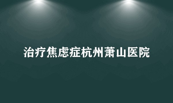 治疗焦虑症杭州萧山医院