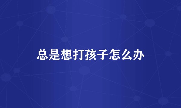 总是想打孩子怎么办