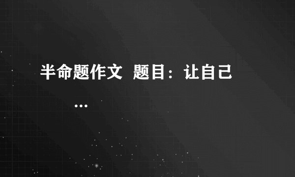 半命题作文  题目：让自己                 要求：（1）以上两题，任选其一作文。  （2）除诗歌、戏剧外，文体不限  （3）不少于600字书写规范公整。  （4）凡涉及真实的地名、校名、人名一律用A、B、C等英语大写字母代替。