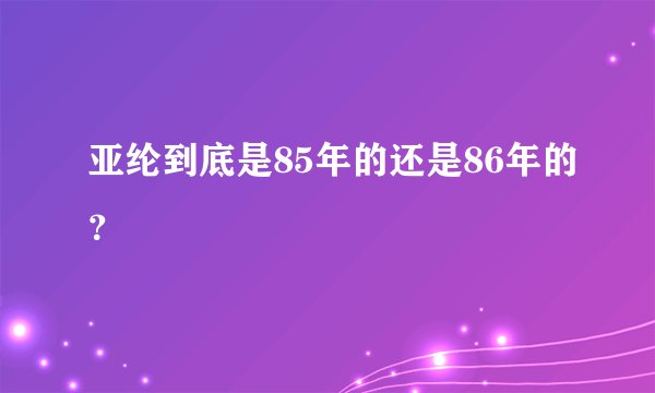 亚纶到底是85年的还是86年的？