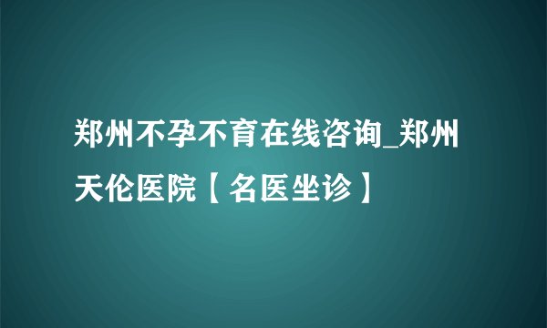 郑州不孕不育在线咨询_郑州天伦医院【名医坐诊】