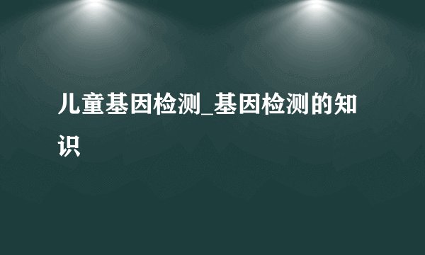 儿童基因检测_基因检测的知识