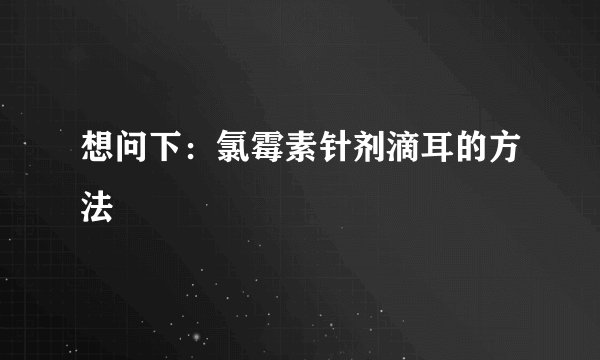 想问下：氯霉素针剂滴耳的方法