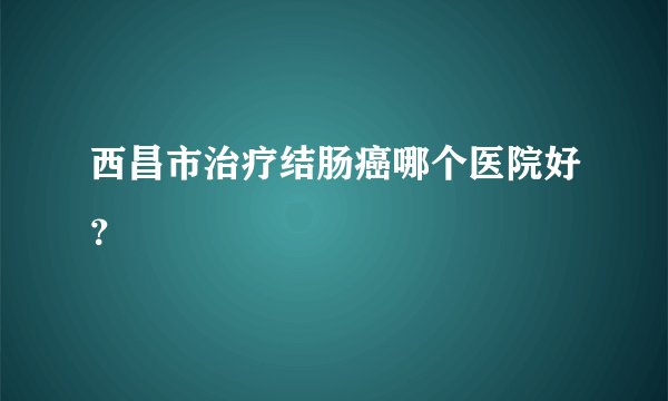 西昌市治疗结肠癌哪个医院好？