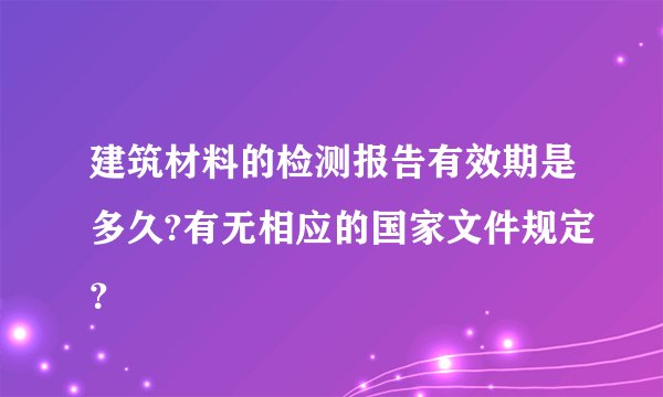 建筑材料的检测报告有效期是多久?有无相应的国家文件规定?