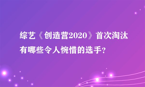 综艺《创造营2020》首次淘汰有哪些令人惋惜的选手?