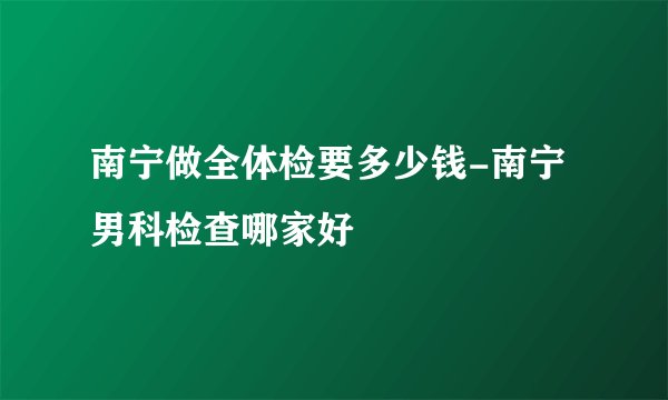 南宁做全体检要多少钱-南宁男科检查哪家好