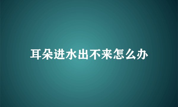 耳朵进水出不来怎么办