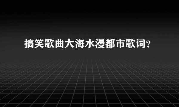 搞笑歌曲大海水漫都市歌词？