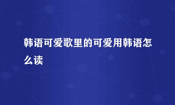 韩语可爱歌里的可爱用韩语怎么读