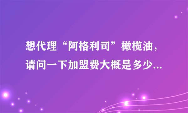 想代理“阿格利司”橄榄油，请问一下加盟费大概是多少呢？谢谢了，大神帮忙啊