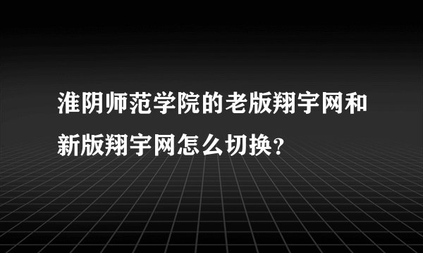 淮阴师范学院的老版翔宇网和新版翔宇网怎么切换？