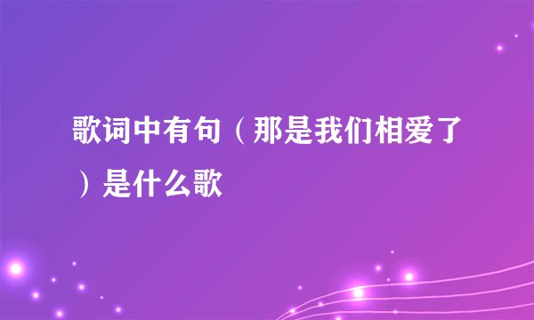 歌词中有句(那是我们相爱了)是什么歌