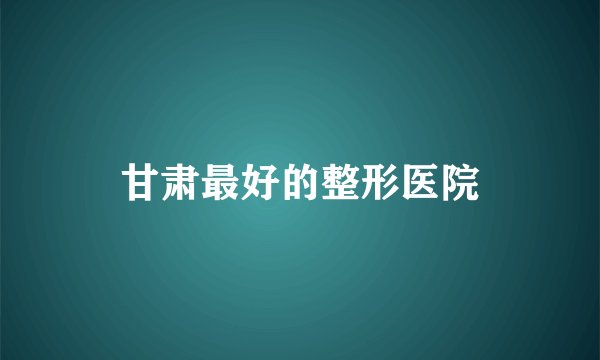 甘肃最好的整形医院