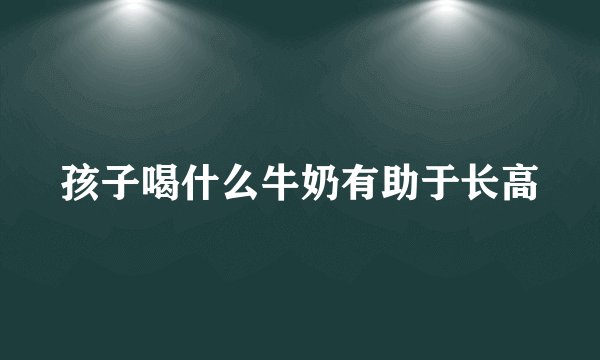 孩子喝什么牛奶有助于长高