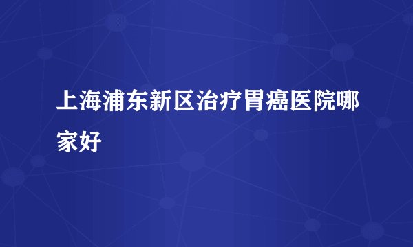 上海浦东新区治疗胃癌医院哪家好