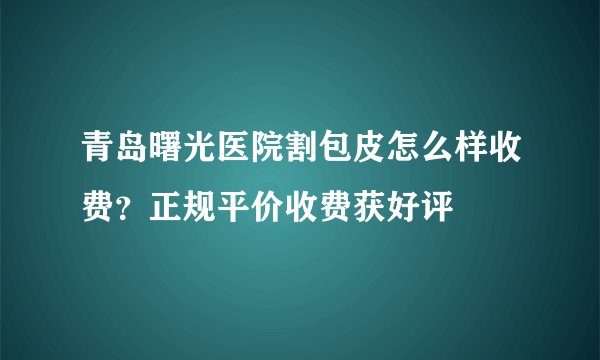 青岛曙光医院割包皮怎么样收费？正规平价收费获好评