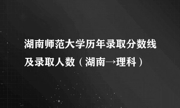 湖南师范大学历年录取分数线及录取人数（湖南→理科）