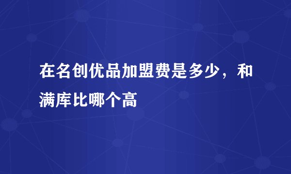 在名创优品加盟费是多少，和满库比哪个高
