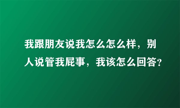 我跟朋友说我怎么怎么样,别人说管我屁事,我该怎么回答?