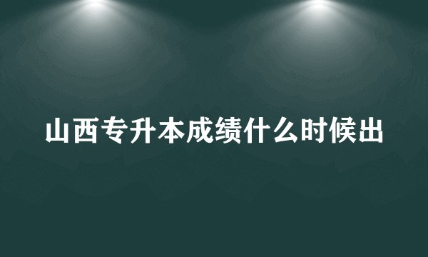 山西专升本成绩什么时候出