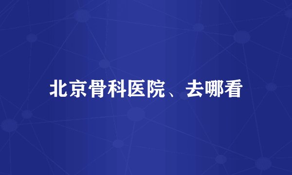 北京骨科医院、去哪看