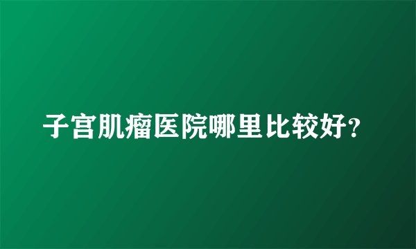 子宫肌瘤医院哪里比较好？