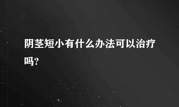 阴茎短小有什么办法可以治疗吗?