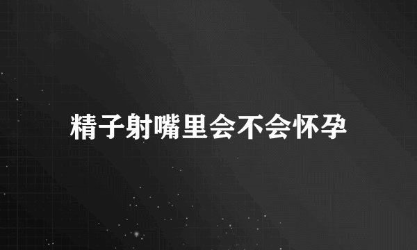 精子射嘴里会不会怀孕