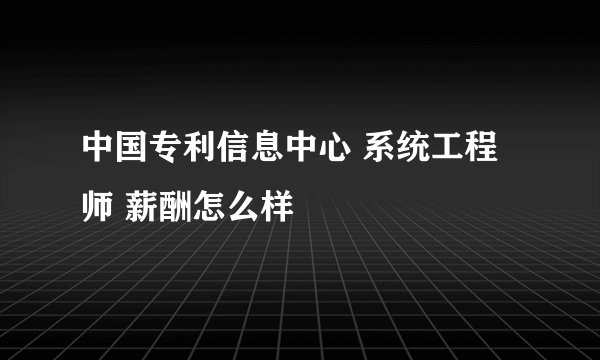 中国专利信息中心 系统工程师 薪酬怎么样