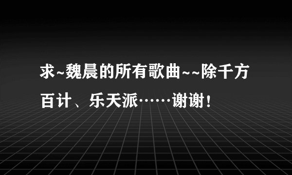 求~魏晨的所有歌曲~~除千方百计、乐天派……谢谢!