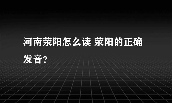 河南荥阳怎么读 荥阳的正确发音?