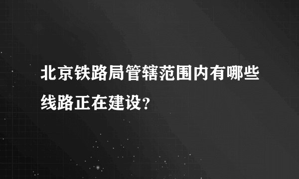 北京铁路局管辖范围内有哪些线路正在建设？